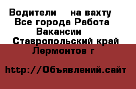 Водители BC на вахту. - Все города Работа » Вакансии   . Ставропольский край,Лермонтов г.